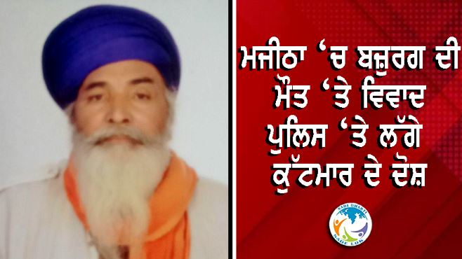 ਮਜੀਠਾ ‘ਚ ਬਜ਼ੁਰਗ ਦੀ ਮੌਤ ‘ਤੇ ਵਿਵਾਦ, ਪੁਲਿਸ ‘ਤੇ ਲੱਗੇ ਕੁੱਟਮਾਰ ਦੇ ਦੋਸ਼